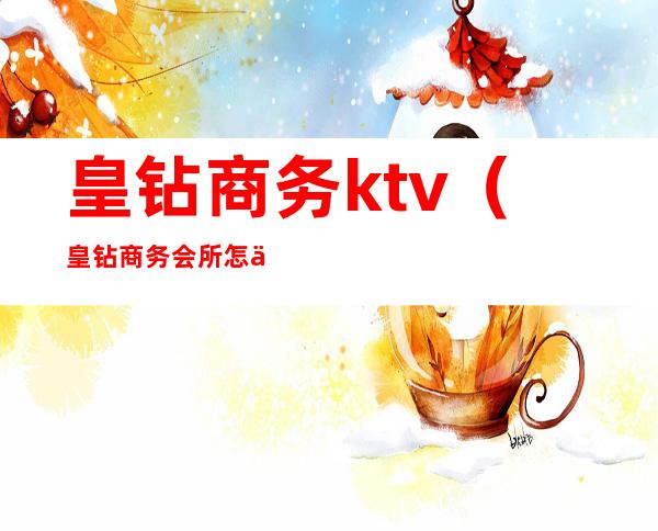 皇钻商务ktv(皇钻商务会所怎么样)