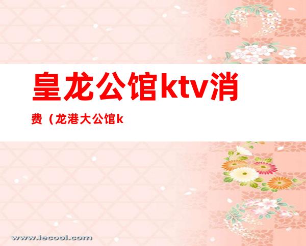 皇龙公馆ktv消费(龙港大公馆ktv消费)