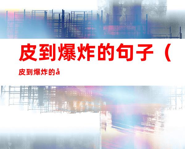 皮到爆炸的句子(皮到爆炸的句子朋友圈2022)