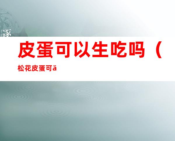 皮蛋可以生吃吗（松花皮蛋可以生吃吗）