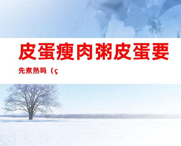 皮蛋瘦肉粥皮蛋要先煮熟吗(煮皮蛋瘦肉粥皮蛋要先煮熟吗)