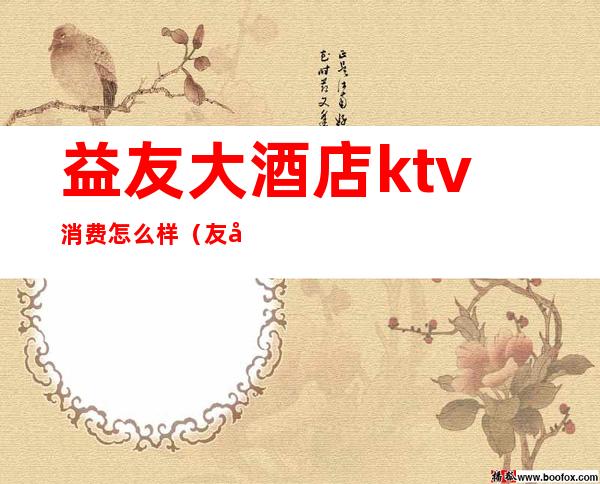 益友大酒店ktv消费怎么样(友唱ktv营业时间)