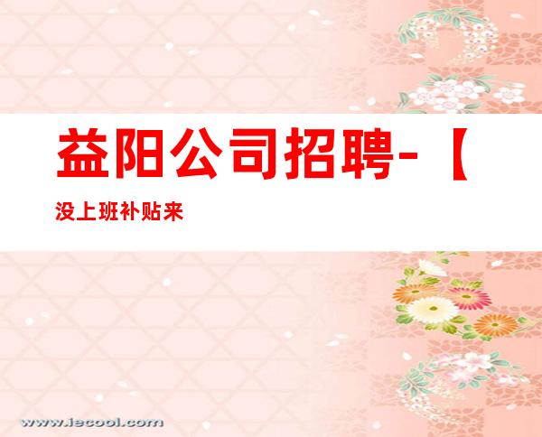益阳公司招聘-【没上班补贴来就推】