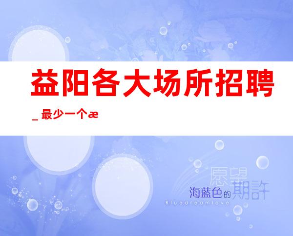 益阳各大场所招聘_最少一个房