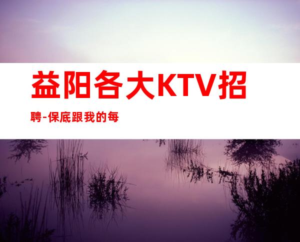 益阳各大KTV招聘-保底跟我的每天二班