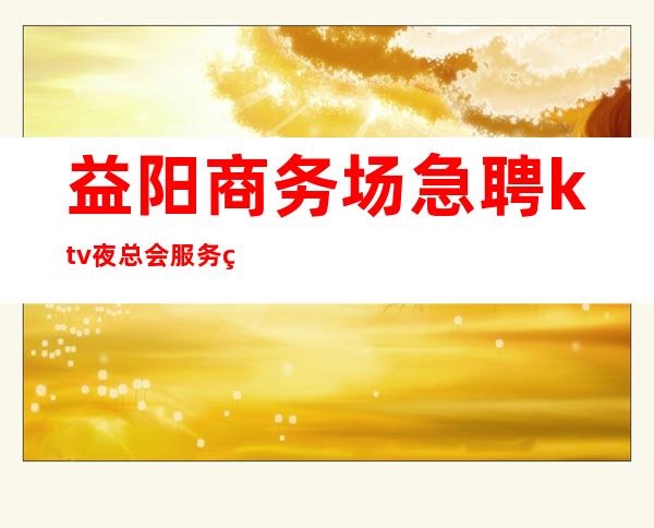 益阳商务场急聘ktv夜总会服务生本人亲自加入给你丰厚的回报