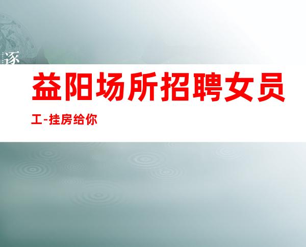 益阳场所招聘女员工-挂房给你完成任务