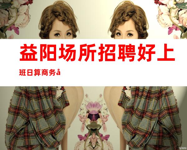 益阳场所招聘好上班日算商务场