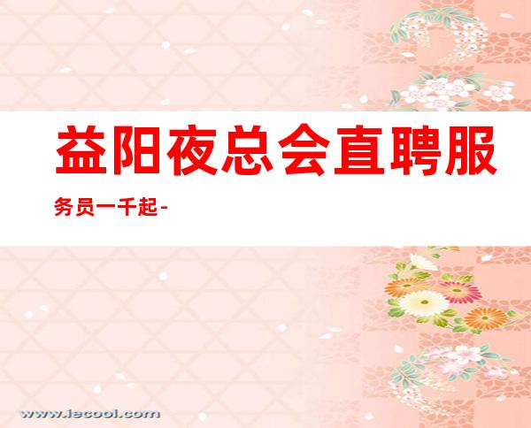 益阳夜总会直聘服务员一千起--无费用，挣得越多