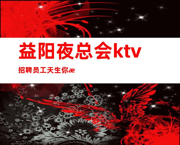 益阳夜总会ktv招聘员工天生你是才,求职此地佳