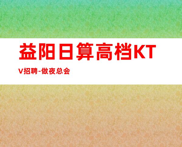 益阳日算高档KTV招聘-做夜总会不走弯路