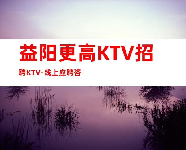 益阳更高KTV招聘KTV-线上应聘咨询欢迎加入