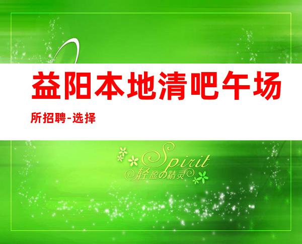 益阳本地清吧午场所招聘-选择权在于你
