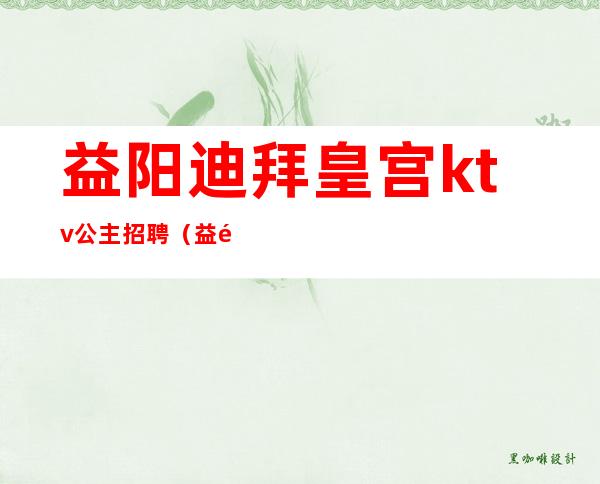 益阳迪拜皇宫ktv公主招聘(益阳罗马大帝ktv公主多少一个)