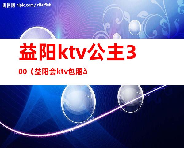 益阳ktv公主300(益阳会ktv包厢多少钱)
