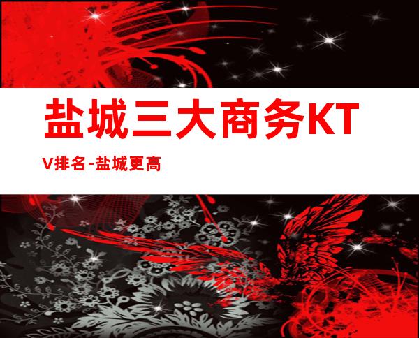 盐城三大商务KTV排名-盐城更高享受的好玩的夜总会