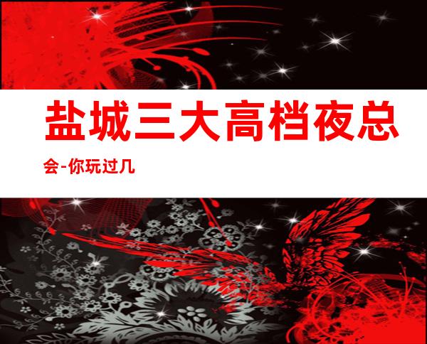 盐城三大高档夜总会-你玩过几家-如何预订KTV包厢 – 盐城亭湖商务KTV