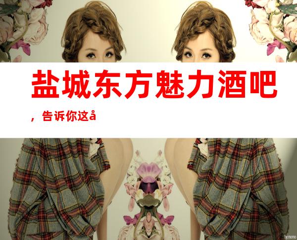 盐城东方魅力酒吧，告诉你这家包厢消费真实情况
