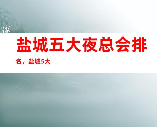 盐城五大夜总会排名,盐城5大夜总会商务KTV攻略表