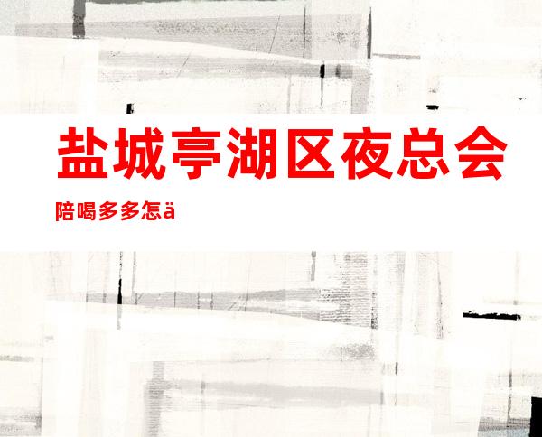 盐城亭湖区夜总会陪喝多多怎么预定? – 盐城亭湖商务KTV