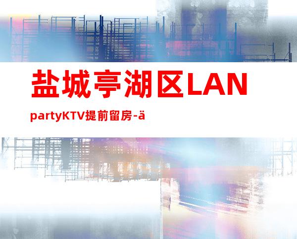 盐城亭湖区LANpartyKTV提前留房-体验不一样的夜场 – 盐城亭湖商务KTV