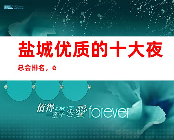 盐城优质的十大夜总会排名，这几家您打造专属节奏浪潮