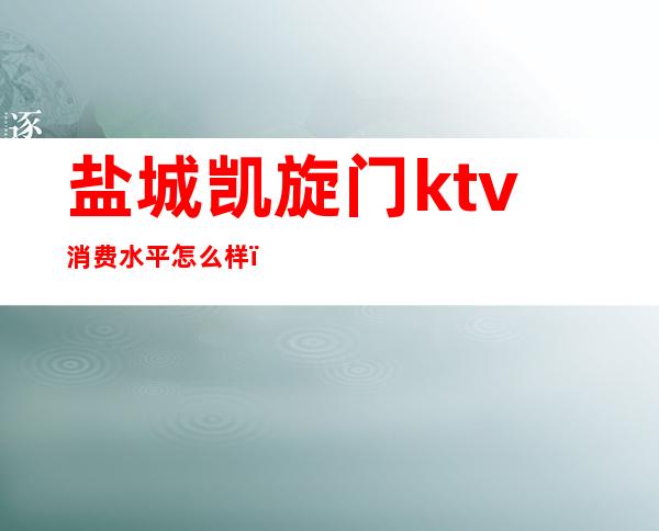 盐城凯旋门ktv消费水平怎么样（盐城最好的ktv是哪家）