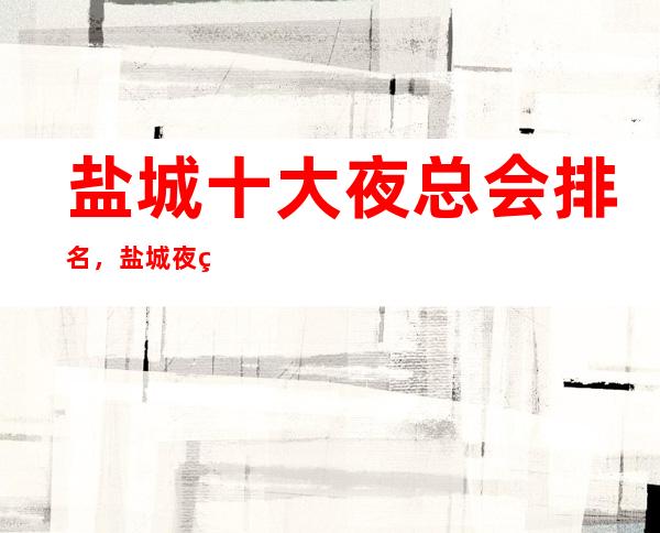 盐城十大夜总会排名，盐城夜生活去哪里好玩