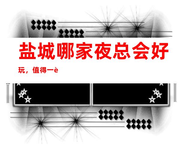 盐城哪家夜总会好玩，值得一试的盐城超有意思的夜总会