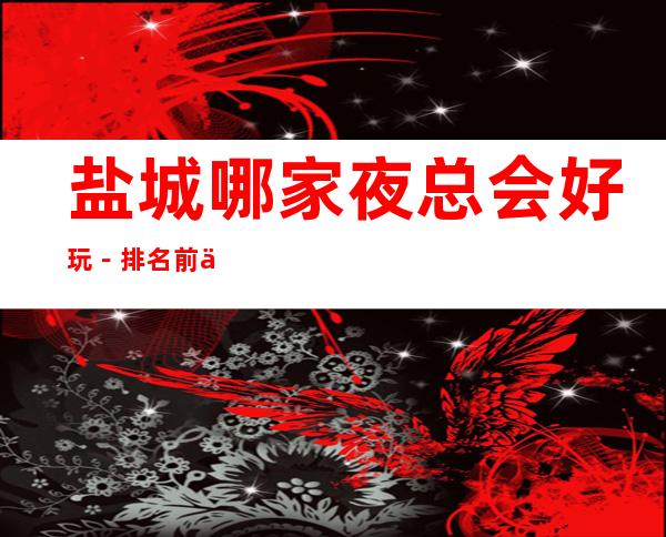 盐城哪家夜总会好玩-排名前五的夜总会有哪些 – 盐城亭湖商务KTV