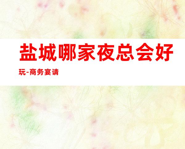 盐城哪家夜总会好玩-商务宴请ktv – 盐城阜宁商务KTV