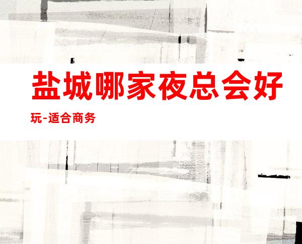 盐城哪家夜总会好玩-适合商务应酬 – 盐城阜宁商务KTV