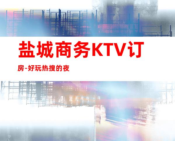 盐城商务KTV订房-好玩热搜的夜总会 – 盐城建湖商务KTV