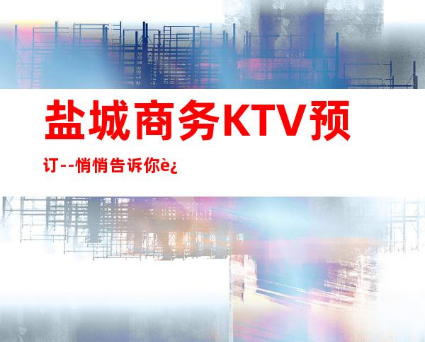盐城商务KTV预订--悄悄告诉你这几家精致又低调的去处