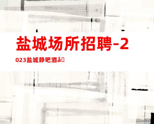 盐城场所招聘-2023盐城静吧酒吧招聘把握先机创赢人生