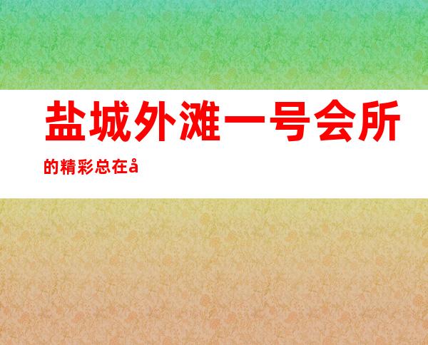 盐城外滩一号会所的精彩总在后半夜-亭湖区夜总会随便你挑