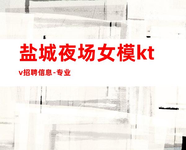 盐城夜场女模ktv招聘信息-专业的团队