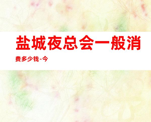盐城夜总会一般消费多少钱-今日已更新 – 盐城射阳商务KTV