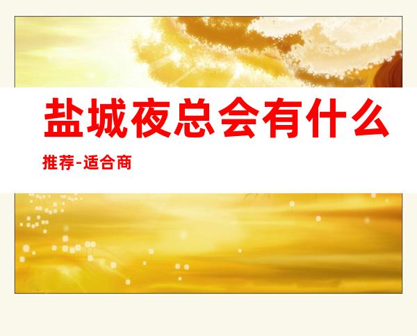 盐城夜总会有什么推荐-适合商务应酬 – 盐城盐都商务KTV