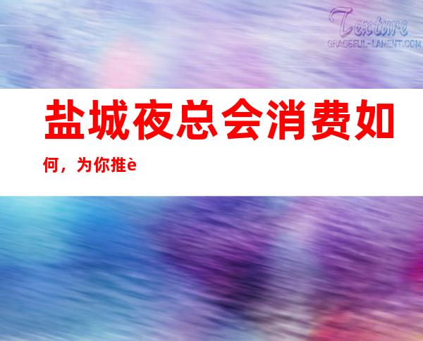 盐城夜总会消费如何,为你推荐几家口碑好的夜总会