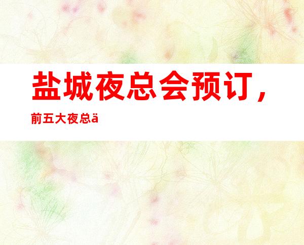 盐城夜总会预订,前五大夜总会如何消费