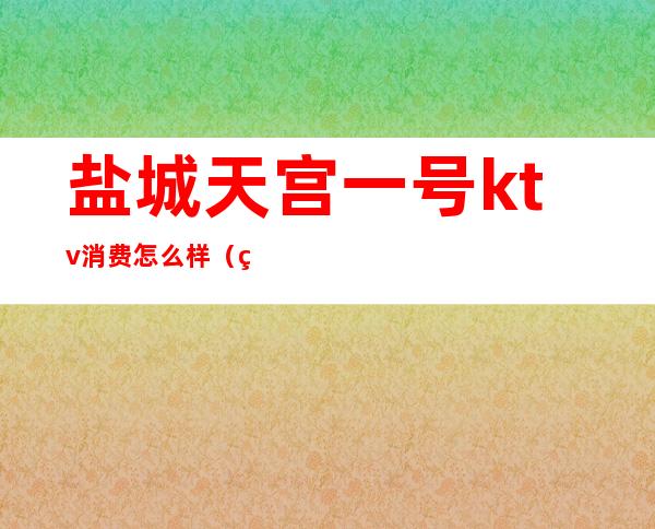 盐城天宫一号ktv消费怎么样（盐城城南ktv）