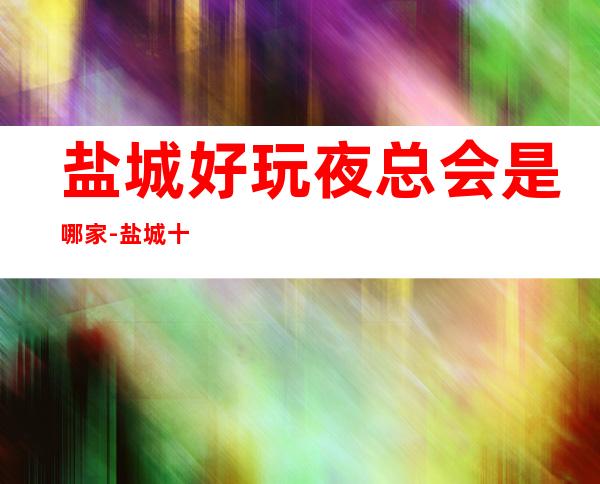 盐城好玩夜总会是哪家-盐城十大高端商务KTV预订 – 盐城亭湖商务KTV