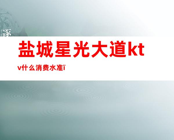盐城星光大道ktv什么消费水准(盐城哪里ktv好玩)