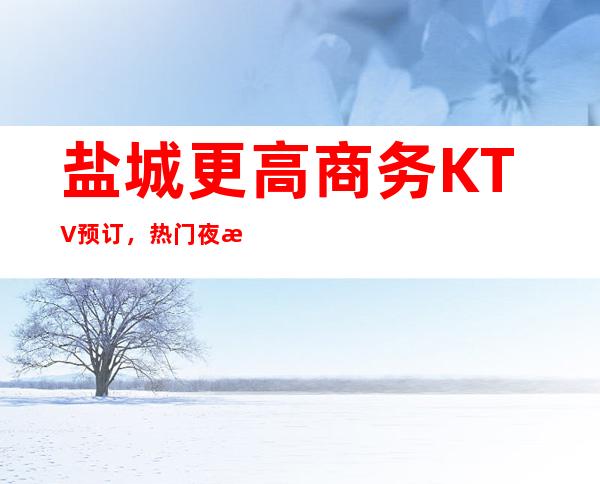 盐城更高商务KTV预订，热门夜总会场所排名推荐