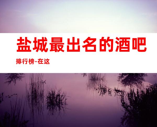 盐城最 出名的酒吧排行榜-在这里忽略压力，展现自己