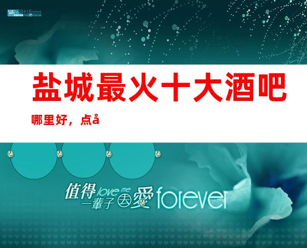 盐城 最 火十大酒吧哪里好，点击详细介绍