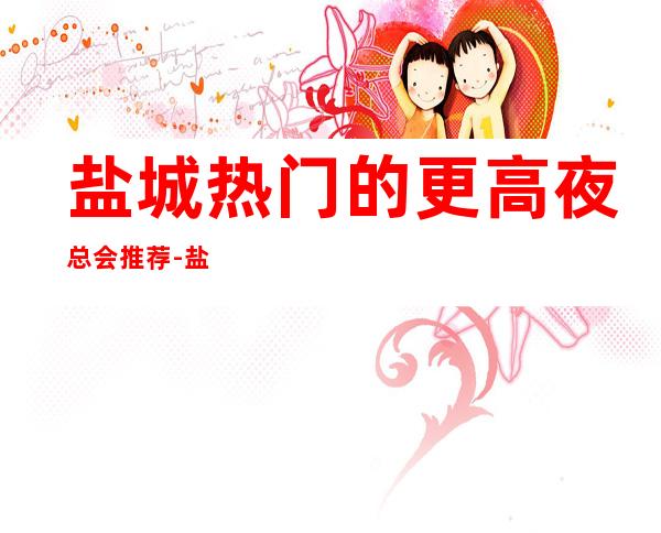 盐城热门的更高夜总会推荐-盐城豪门国际KTV