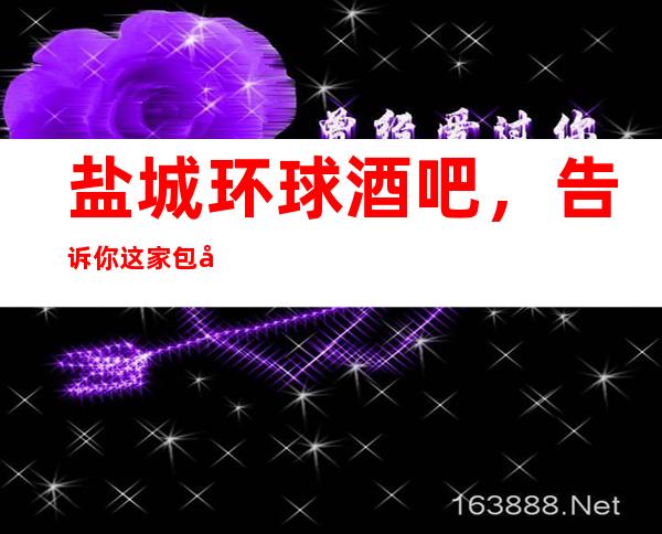 盐城环球酒吧,告诉你这家包厢消费真实情况