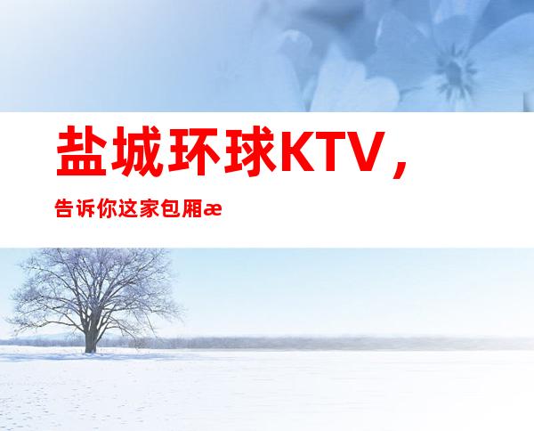 盐城环球KTV，告诉你这家包厢消费真实情况